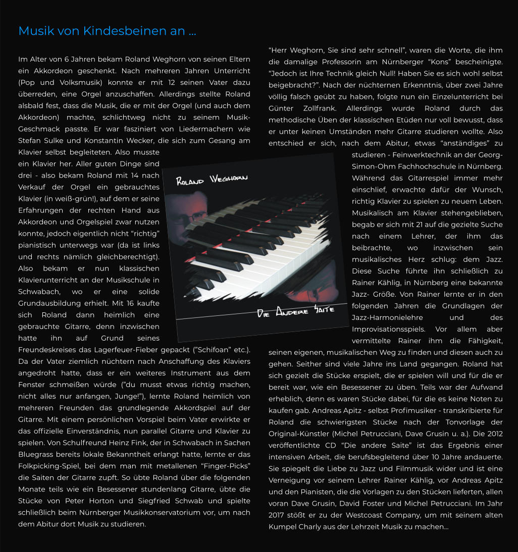 Musik von Kindesbeinen an ...   Im Alter von 6 Jahren bekam Roland Weghorn von seinen Eltern ein Akkordeon geschenkt. Nach mehreren Jahren Unterricht (Pop und Volksmusik) konnte er mit 12 seinen Vater dazu überreden, eine Orgel anzuschaffen. Allerdings stellte Roland alsbald fest, dass die Musik, die er mit der Orgel (und auch dem Akkordeon) machte, schlichtweg nicht zu seinem Musik-Geschmack passte. Er war fasziniert von Liedermachern wie Stefan Sulke und Konstantin Wecker, die sich zum Gesang am Klavier selbst begleiteten. Also musste ein Klavier her. Aller guten Dinge sind drei - also bekam Roland mit 14 nach Verkauf der Orgel ein gebrauchtes Klavier (in weiß-grün!), auf dem er seine Erfahrungen der rechten Hand aus Akkordeon und Orgelspiel zwar nutzen konnte, jedoch eigentlich nicht “richtig” pianistisch unterwegs war (da ist links und rechts nämlich gleichberechtigt). Also bekam er nun klassischen Klavierunterricht an der Musikschule in Schwabach, wo er eine solide Grundausbildung erhielt. Mit 16 kaufte sich Roland dann heimlich eine gebrauchte Gitarre, denn inzwischen hatte ihn auf Grund seines Freundeskreises das Lagerfeuer-Fieber gepackt (”Schifoan” etc.). Da der Vater ziemlich nüchtern nach Anschaffung des Klaviers angedroht hatte, dass er ein weiteres Instrument aus dem Fenster schmeißen würde (”du musst etwas richtig machen, nicht alles nur anfangen, Junge!”), lernte Roland heimlich von mehreren Freunden das grundlegende Akkordspiel auf der Gitarre. Mit einem persönlichen Vorspiel beim Vater erwirkte er das offizielle Einverständnis, nun parallel Gitarre und Klavier zu spielen. Von Schulfreund Heinz Fink, der in Schwabach in Sachen Bluegrass bereits lokale Bekanntheit erlangt hatte, lernte er das Folkpicking-Spiel, bei dem man mit metallenen “Finger-Picks” die Saiten der Gitarre zupft. So übte Roland über die folgenden Monate teils wie ein Besessener stundenlang Gitarre, übte die Stücke von Peter Horton und Siegfried Schwab und spielte schließlich beim Nürnberger Musikkonservatorium vor, um nach dem Abitur dort Musik zu studieren. “Herr Weghorn, Sie sind sehr schnell”, waren die Worte, die ihm die damalige Professorin am Nürnberger “Kons” bescheinigte. “Jedoch ist Ihre Technik gleich Null! Haben Sie es sich wohl selbst beigebracht?”. Nach der nüchternen Erkenntnis, über zwei Jahre völlig falsch geübt zu haben, folgte nun ein Einzelunterricht bei Günter Zollfrank. Allerdings wurde Roland durch das methodische Üben der klassischen Etüden nur voll bewusst, dass er unter keinen Umständen mehr Gitarre studieren wollte. Also entschied er sich, nach dem Abitur, etwas “anständiges” zu studieren - Feinwerktechnik an der Georg-Simon-Ohm Fachhochschule in Nürnberg. Während das Gitarrespiel immer mehr einschlief, erwachte dafür der Wunsch, richtig Klavier zu spielen zu neuem Leben. Musikalisch am Klavier stehengeblieben, begab er sich mit 21 auf die gezielte Suche nach einem Lehrer, der ihm das beibrachte, wo inzwischen sein musikalisches Herz schlug: dem Jazz. Diese Suche führte ihn schließlich zu Rainer Kählig, in Nürnberg eine bekannte Jazz- Größe. Von Rainer lernte er in den folgenden Jahren die Grundlagen der Jazz-Harmonielehre und des Improvisationsspiels. Vor allem aber vermittelte Rainer ihm die Fähigkeit, seinen eigenen, musikalischen Weg zu finden und diesen auch zu gehen. Seither sind viele Jahre ins Land gegangen. Roland hat sich gezielt die Stücke erspielt, die er spielen will und für die er bereit war, wie ein Besessener zu üben. Teils war der Aufwand erheblich, denn es waren Stücke dabei, für die es keine Noten zu kaufen gab. Andreas Apitz - selbst Profimusiker - transkribierte für Roland die schwierigsten Stücke nach der Tonvorlage der Original-Künstler (Michel Petrucciani, Dave Grusin u. a.). Die 2012 veröffentlichte CD “Die andere Saite” ist das Ergebnis einer intensiven Arbeit, die berufsbegleitend über 10 Jahre andauerte. Sie spiegelt die Liebe zu Jazz und Filmmusik wider und ist eine Verneigung vor seinem Lehrer Rainer Kählig, vor Andreas Apitz und den Pianisten, die die Vorlagen zu den Stücken lieferten, allen voran Dave Grusin, David Foster und Michel Petrucciani. Im Jahr 2017 stößt er zu der Westcoast Company, um mit seinem alten Kumpel Charly aus der Lehrzeit Musik zu machen…